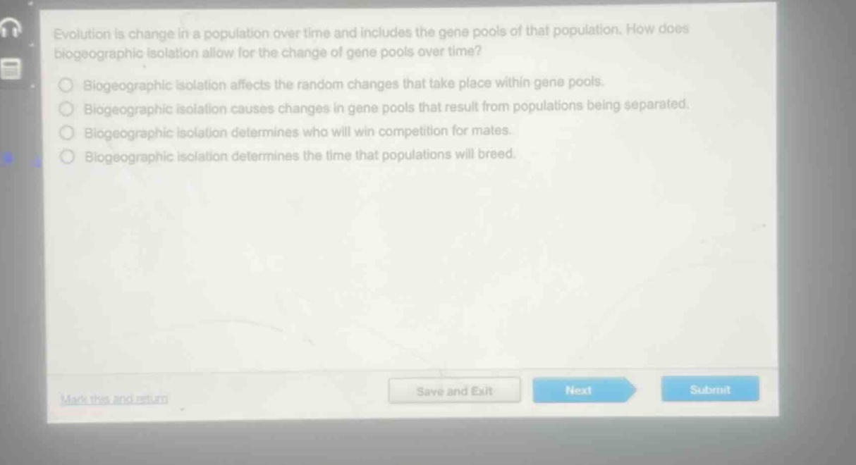 evolution is change in a population over time and includes the gene pools of that population. how does biogeographic isolation allow for the change of gene pools over time?\nbiogeographic isolation affects the random changes that take place within gene pools.\nbiogeographic isolation causes changes in gene pools that result from populations being separated.\nbiogeographic isolation determines who will win competition for mates.\nbiogeographic isolation determines the time that populations will breed.