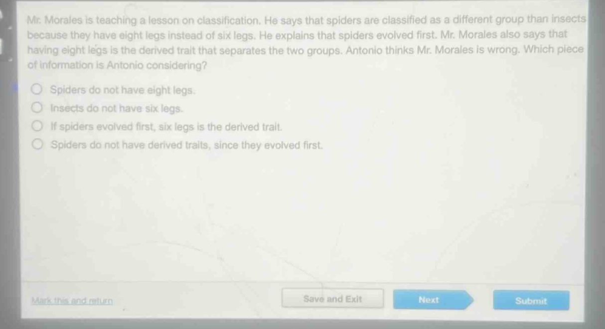mr. morales is teaching a lesson on classification. he says that spiders are classified as a different group than insects because they have eight legs instead of six legs. he explains that spiders evolved first. mr. morales also says that having eight legs is the derived trait that separates the two groups. antonio thinks mr. morales is wrong. which piece of information is antonio considering?\nspiders do not have eight legs.\ninsects do not have six legs.\nif spiders evolved first, six legs is the derived trait.\nspiders do not have derived traits, since they evolved first.
