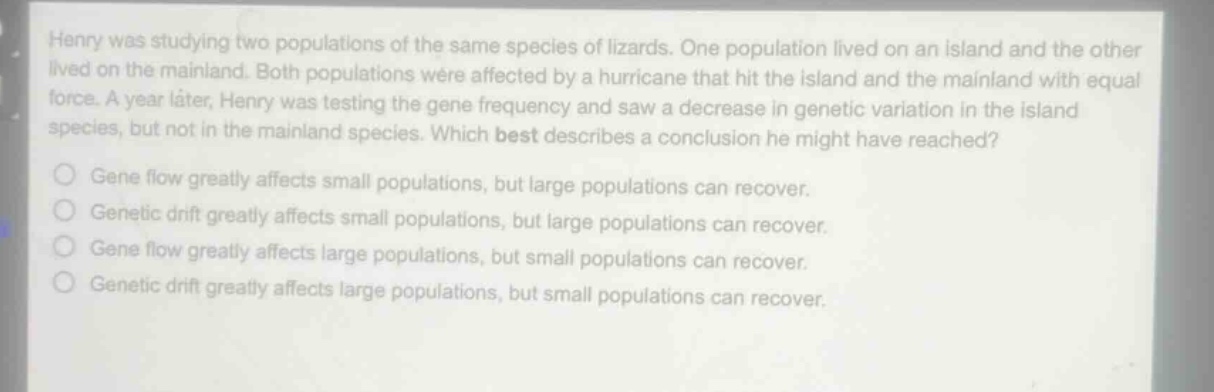 henry was studying two populations of the same species of lizards. one population lived on an island and the other lived on the mainland. both populations were affected by a hurricane that hit the island and the mainland with equal force. a year later, henry was testing the gene frequency and saw a decrease in genetic variation in the island species, but not in the mainland species. which best describes a conclusion he might have reached?\ngene flow greatly affects small populations, but large populations can recover.\ngenetic drift greatly affects small populations, but large populations can recover.\ngene flow greatly affects large populations, but small populations can recover.\ngenetic drift greatly affects large populations, but small populations can recover.