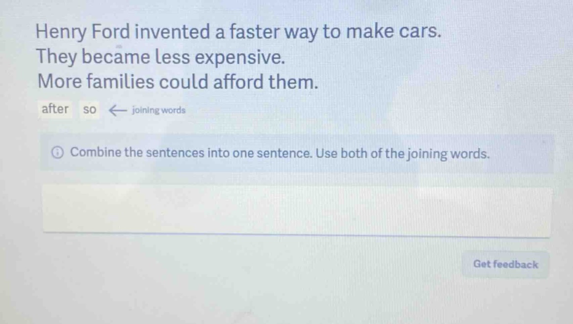 henry ford invented a faster way to make cars. they became less expensive. more families could afford them. after so ← joining words combine the sentences into one sentence. use both of the joining words.