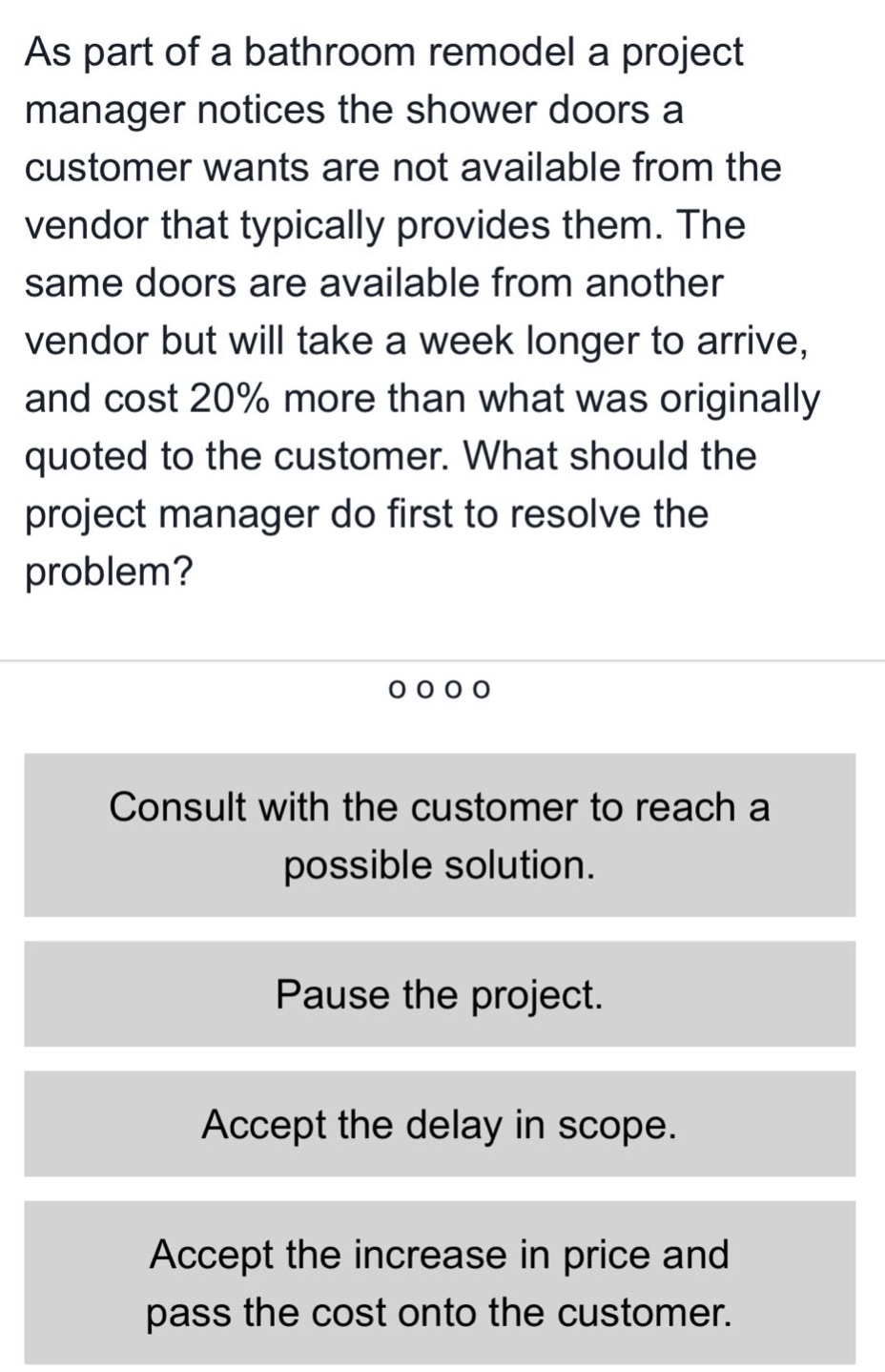 as part of a bathroom remodel a project manager notices the shower doors a customer wants are not available from the vendor that typically provides them. the same doors are available from another vendor but will take a week longer to arrive, and cost 20% more than what was originally quoted to the customer. what should the project manager do first to resolve the problem? consult with the customer to reach a possible solution. pause the project. accept the delay in scope. accept the increase in price and pass the cost onto the customer.