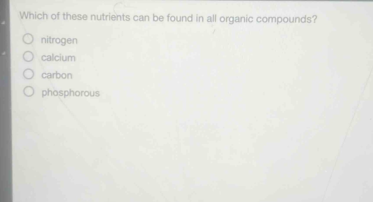 which of these nutrients can be found in all organic compounds?\n nitrogen\n calcium\n carbon\n phosphorous
