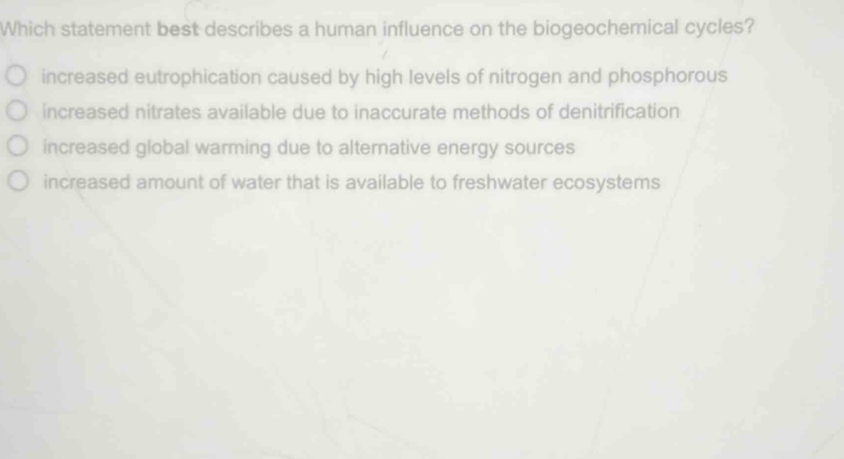 which statement best describes a human influence on the biogeochemical cycles?\n○ increased eutrophication caused by high levels of nitrogen and phosphorous\n○ increased nitrates available due to inaccurate methods of denitrification\n○ increased global warming due to alternative energy sources\n○ increased amount of water that is available to freshwater ecosystems