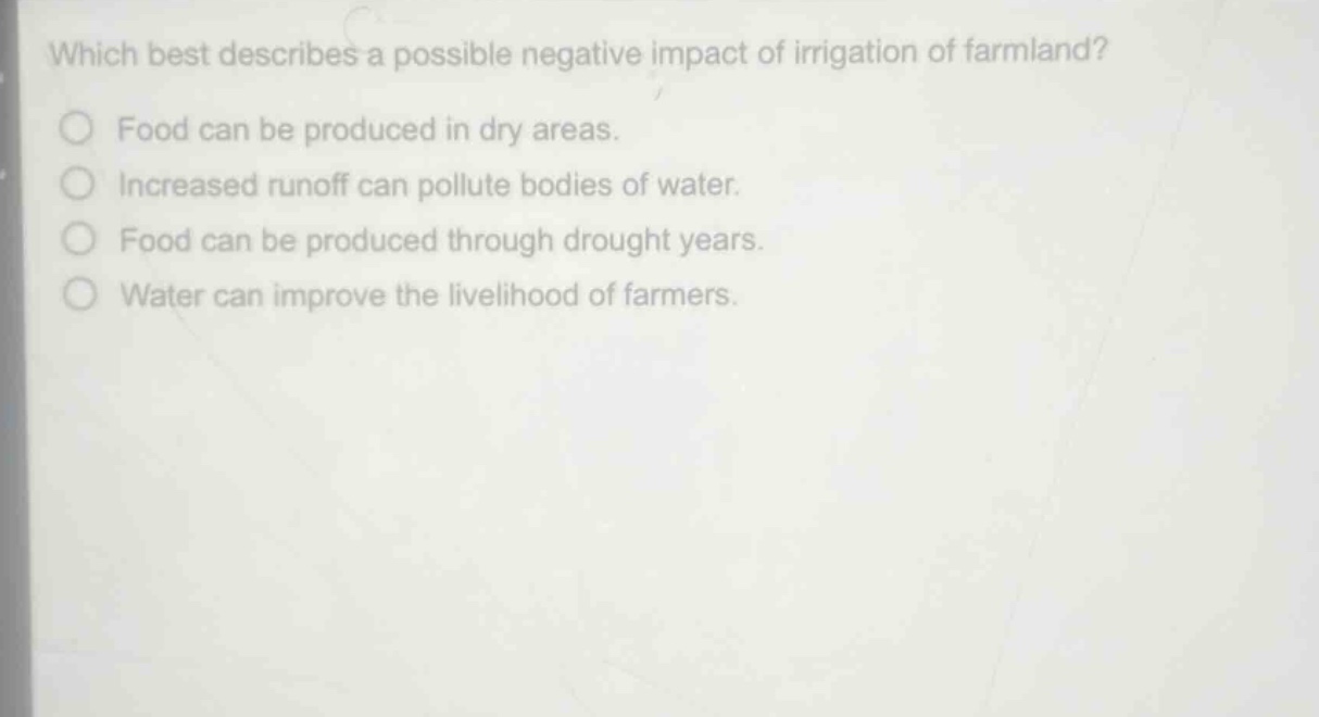 which best describes a possible negative impact of irrigation of farmland?\nfood can be produced in dry areas.\nincreased runoff can pollute bodies of water.\nfood can be produced through drought years.\nwater can improve the livelihood of farmers.