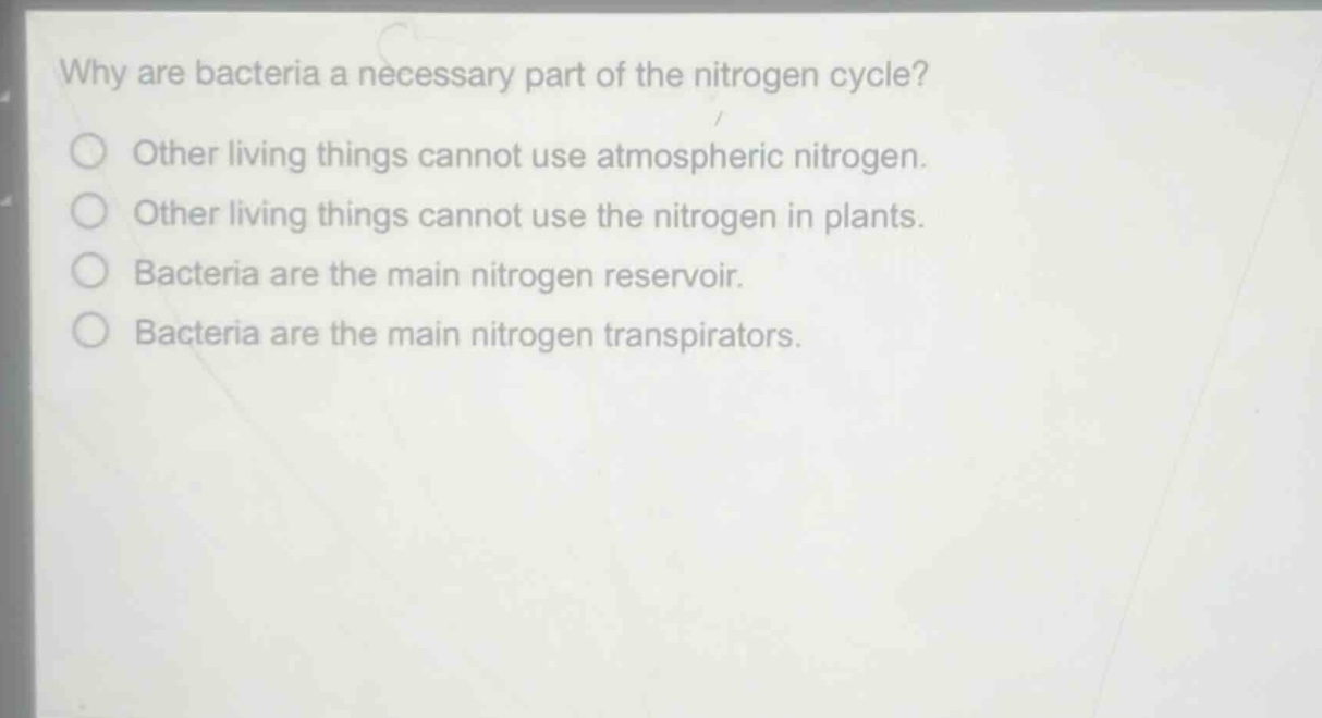 why are bacteria a necessary part of the nitrogen cycle?\nother living things cannot use atmospheric nitrogen.\nother living things cannot use the nitrogen in plants.\nbacteria are the main nitrogen reservoir.\nbacteria are the main nitrogen transpirators.
