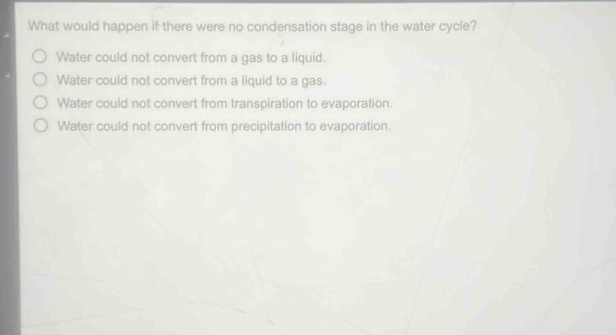 what would happen if there were no condensation stage in the water cycle?\nwater could not convert from a gas to a liquid.\nwater could not convert from a liquid to a gas.\nwater could not convert from transpiration to evaporation.\nwater could not convert from precipitation to evaporation.