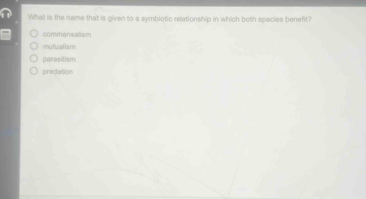 what is the name that is given to a symbiotic relationship in which both species benefit?\ncommensalism\nmutualism\nparasitism\npredation