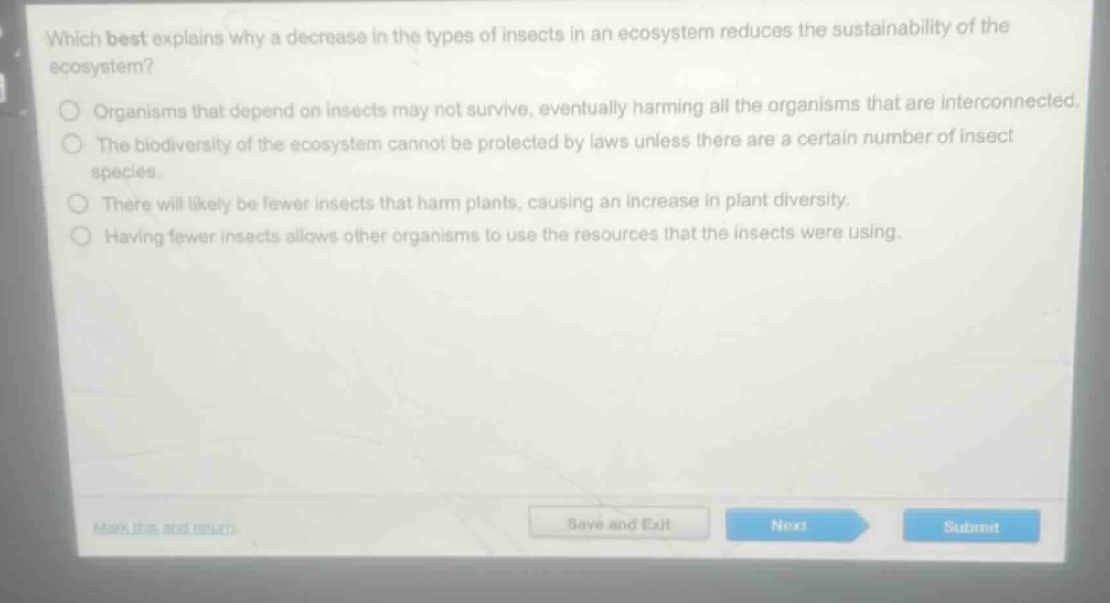 which best explains why a decrease in the types of insects in an ecosystem reduces the sustainability of the ecosystem?\norganisms that depend on insects may not survive, eventually harming all the organisms that are interconnected.\nthe biodiversity of the ecosystem cannot be protected by laws unless there are a certain number of insect species.\nthere will likely be fewer insects that harm plants, causing an increase in plant diversity.\nhaving fewer insects allows other organisms to use the resources that the insects were using.
