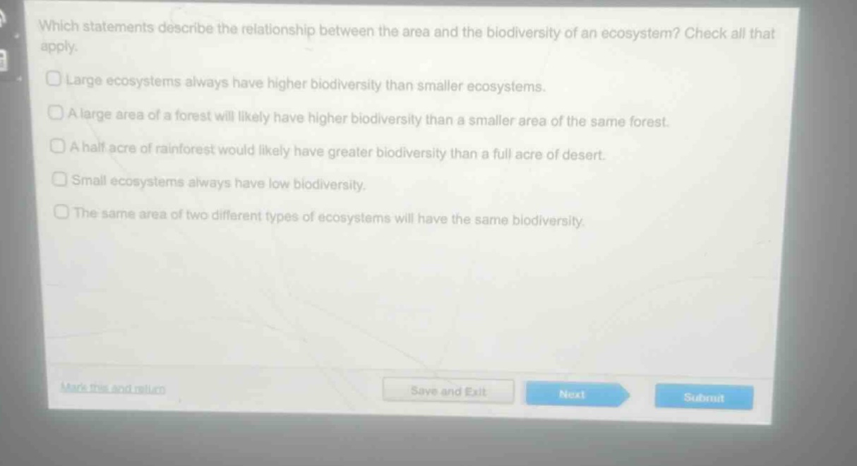 which statements describe the relationship between the area and the biodiversity of an ecosystem? check all that apply. large ecosystems always have higher biodiversity than smaller ecosystems. a large area of a forest will likely have higher biodiversity than a smaller area of the same forest. a half acre of rainforest would likely have greater biodiversity than a full acre of desert. small ecosystems always have low biodiversity. the same area of two different types of ecosystems will have the same biodiversity.