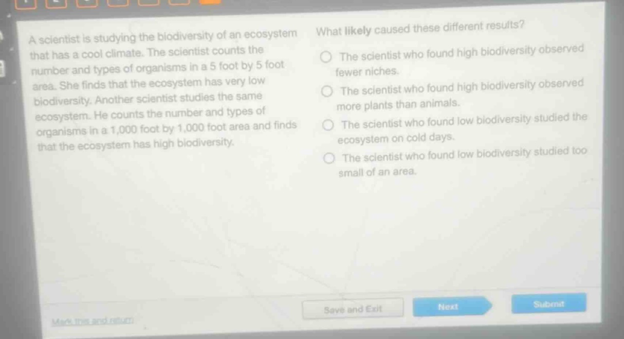 a scientist is studying the biodiversity of an ecosystem that has a cool climate. the scientist counts the number and types of organisms in a 5 foot by 5 foot area. she finds that the ecosystem has very low biodiversity. another scientist studies the same ecosystem. he counts the number and types of organisms in a 1,000 foot by 1,000 foot area and finds that the ecosystem has high biodiversity. what likely caused these different results? the scientist who found high biodiversity observed fewer niches. the scientist who found high biodiversity observed more plants than animals. the scientist who found low biodiversity studied the ecosystem on cold days. the scientist who found low biodiversity studied too small of an area.