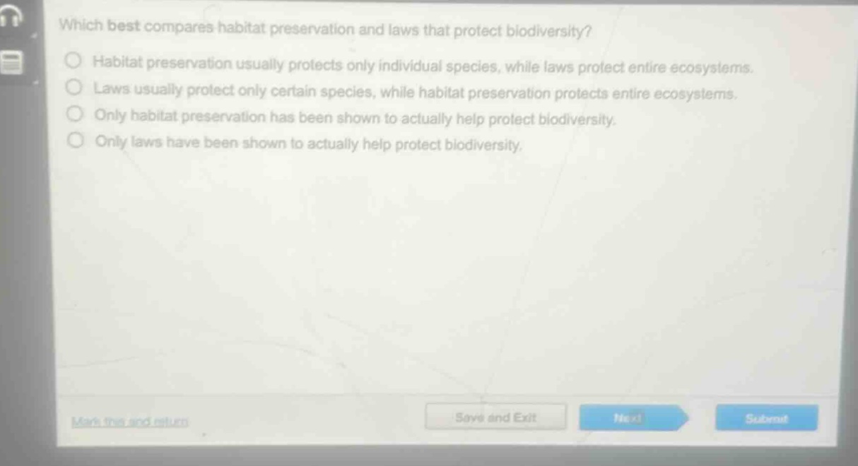 which best compares habitat preservation and laws that protect biodiversity?\nhabitat preservation usually protects only individual species, while laws protect entire ecosystems.\nlaws usually protect only certain species, while habitat preservation protects entire ecosystems.\nonly habitat preservation has been shown to actually help protect biodiversity.\nonly laws have been shown to actually help protect biodiversity.