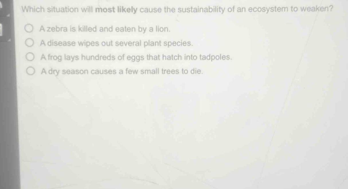 which situation will most likely cause the sustainability of an ecosystem to weaken?\na zebra is killed and eaten by a lion.\na disease wipes out several plant species.\na frog lays hundreds of eggs that hatch into tadpoles.\na dry season causes a few small trees to die.