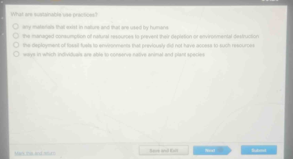 what are sustainable use practices?\nany materials that exist in nature and that are used by humans\nthe managed consumption of natural resources to prevent their depletion or environmental destruction\nthe deployment of fossil fuels to environments that previously did not have access to such resources\nways in which individuals are able to conserve native animal and plant species