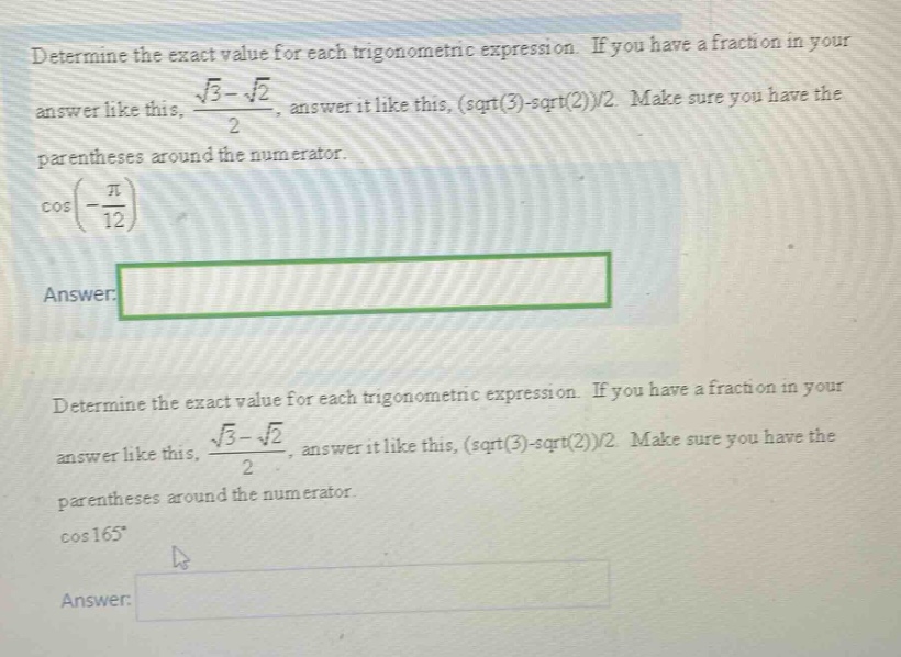 determine the exact value for each trigonometric expression. if you have a fraction in your answer like this, \\( \\frac { \\sqrt { 3 } - \\sqrt { 2 } } { 2 } \\), answer it like this, (sqrt(3)-sqrt(2))/2. make sure you have the parentheses around the numerator. \\( \\cos \\left( - \\frac { \\pi } { 12 } \\right) \\) answer: determine the exact value for each trigonometric expression. if you have a fraction in your answer like this, \\( \\frac { \\sqrt { 3 } - \\sqrt { 2 } } { 2 } \\), answer it like this, (sqrt(3)-sqrt(2))/2. make sure you have the parentheses around the numerator. \\( \\cos 165 ^ { \\circ } \\) answer:
