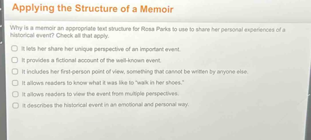 applying the structure of a memoir\nwhy is a memoir an appropriate text structure for rosa parks to use to share her personal experiences of a historical event? check all that apply.\nit lets her share her unique perspective of an important event.\nit provides a fictional account of the well - known event.\nit includes her first - person point of view, something that cannot be written by anyone else.\nit allows readers to know what it was like to “walk in her shoes.”\nit allows readers to view the event from multiple perspectives.\nit describes the historical event in an emotional and personal way.