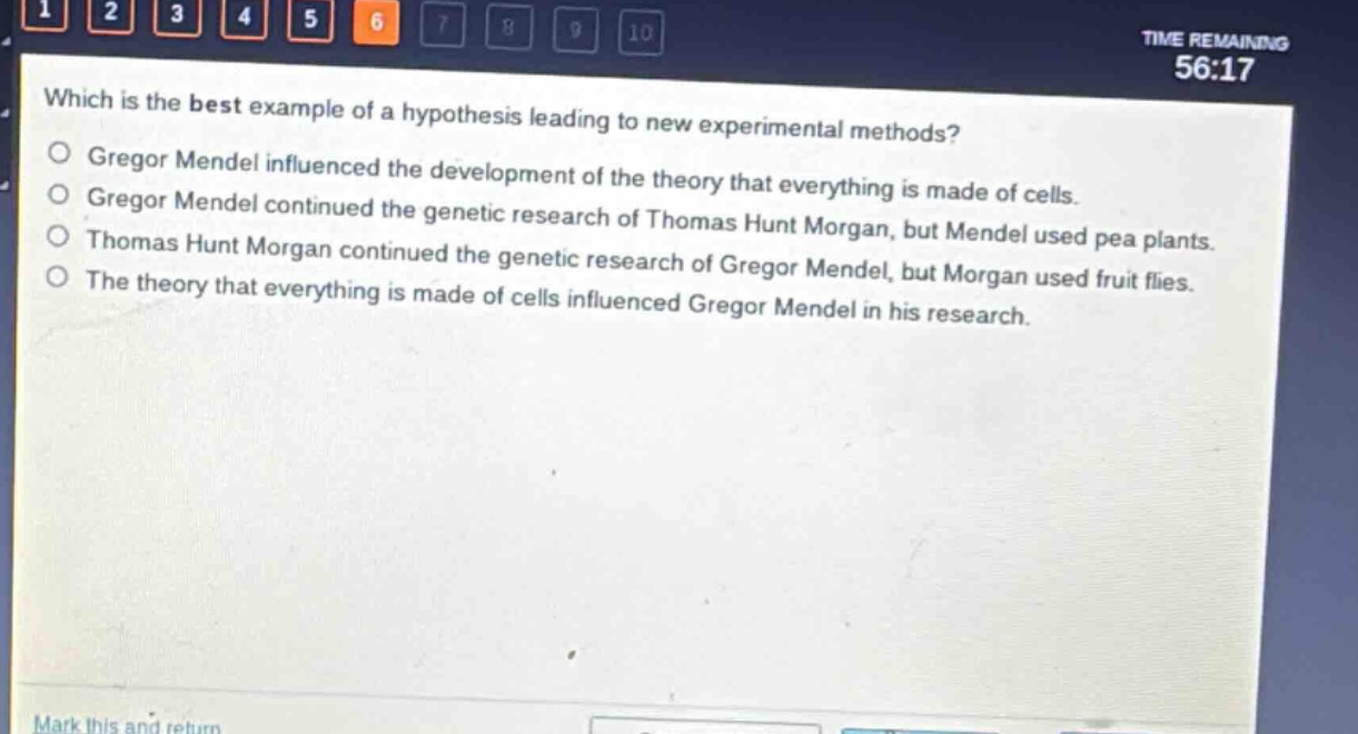 which is the best example of a hypothesis leading to new experimental methods?\ngregor mendel influenced the development of the theory that everything is made of cells.\ngregor mendel continued the genetic research of thomas hunt morgan, but mendel used pea plants.\nthomas hunt morgan continued the genetic research of gregor mendel, but morgan used fruit flies.\nthe theory that everything is made of cells influenced gregor mendel in his research.