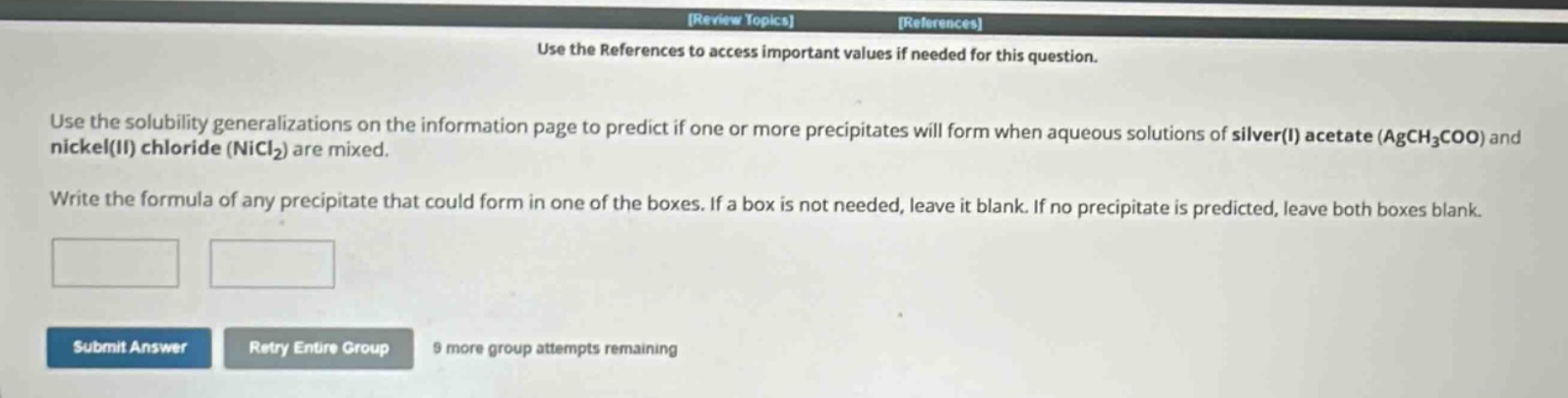use the solubility generalizations on the information page to predict if one or more precipitates will form when aqueous solutions of silver(i) acetate (agch₃coo) and nickel(ii) chloride (nicl₂) are mixed. write the formula of any precipitate that could form in one of the boxes. if a box is not needed, leave it blank. if no precipitate is predicted, leave both boxes blank.