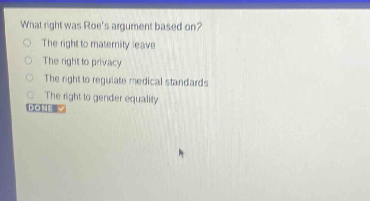 what right was roes argument based on?\nthe right to maternity leave\nthe right to privacy\nthe right to regulate medical standards\nthe right to gender equality