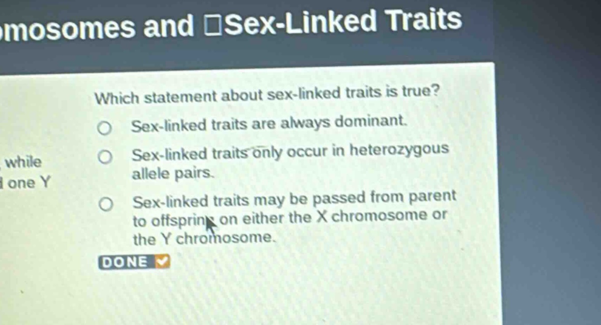 which statement about sex - linked traits is true?\nsex - linked traits are always dominant.\nsex - linked traits only occur in heterozygous allele pairs.\nsex - linked traits may be passed from parent to offspring on either the x chromosome or the y chromosome.