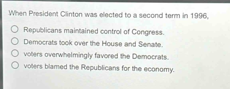 when president clinton was elected to a second term in 1996,\nrepublicans maintained control of congress.\ndemocrats took over the house and senate.\nvoters overwhelmingly favored the democrats.\nvoters blamed the republicans for the economy.