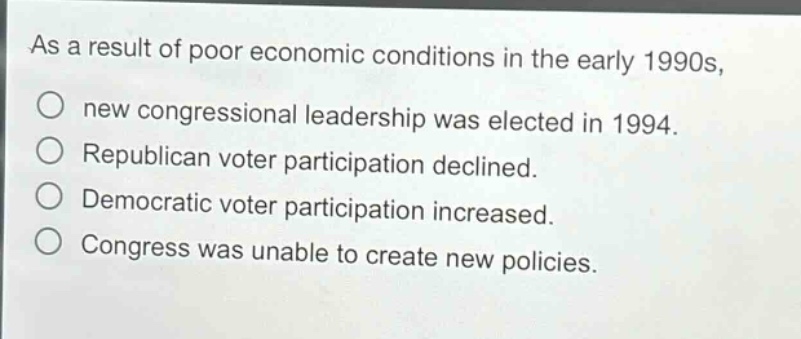 as a result of poor economic conditions in the early 1990s,\nnew congressional leadership was elected in 1994.\nrepublican voter participation declined.\ndemocratic voter participation increased.\ncongress was unable to create new policies.