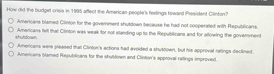 how did the budget crisis in 1995 affect the american peoples feelings toward president clinton?\namericans blamed clinton for the government shutdown because he had not cooperated with republicans.\namericans felt that clinton was weak for not standing up to the republicans and for allowing the government shutdown.\namericans were pleased that clintons actions had avoided a shutdown, but his approval ratings declined.\namericans blamed republicans for the shutdown and clintons approval ratings improved.