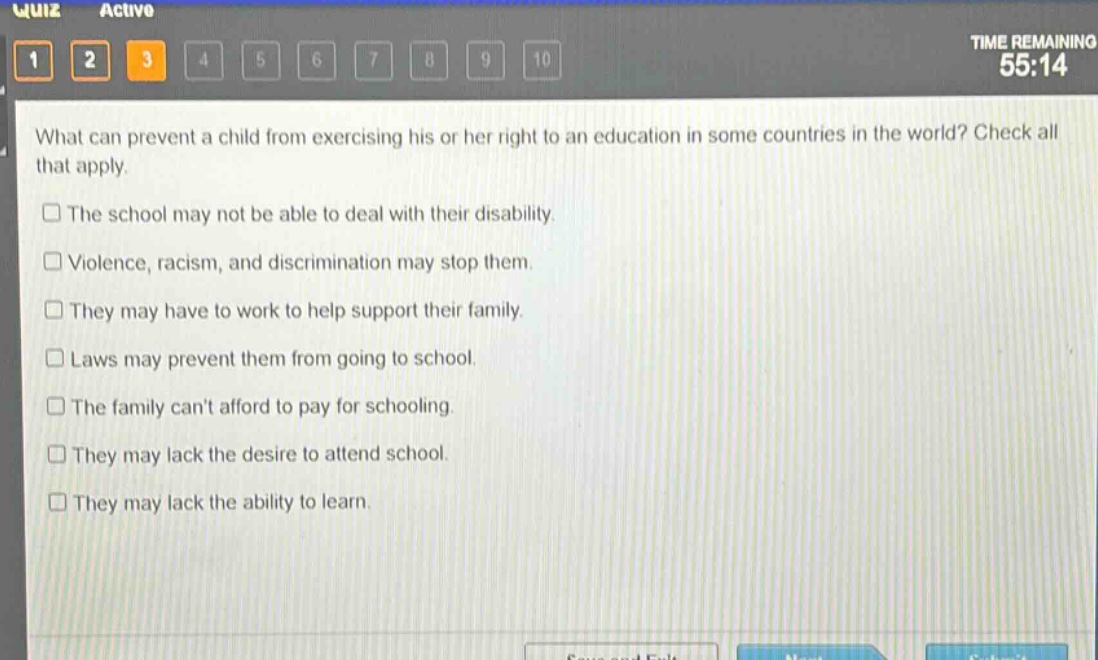 what can prevent a child from exercising his or her right to an education in some countries in the world? check all that apply.\nthe school may not be able to deal with their disability.\nviolence, racism, and discrimination may stop them.\nthey may have to work to help support their family.\nlaws may prevent them from going to school.\nthe family cant afford to pay for schooling.\nthey may lack the desire to attend school.\nthey may lack the ability to learn.