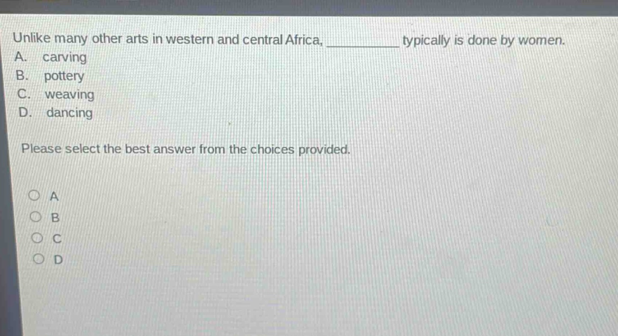 unlike many other arts in western and central africa, ____________ typically is done by women.\na. carving\nb. pottery\nc. weaving\nd. dancing\nplease select the best answer from the choices provided.\n○ a\n○ b\n○ c\n○ d