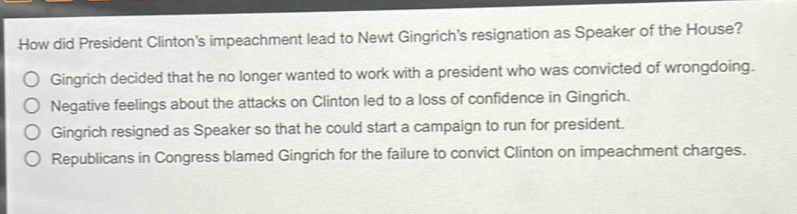 how did president clintons impeachment lead to newt gingrichs resignation as speaker of the house?\ngingrich decided that he no longer wanted to work with a president who was convicted of wrongdoing.\nnegative feelings about the attacks on clinton led to a loss of confidence in gingrich.\ngingrich resigned as speaker so that he could start a campaign to run for president.\nrepublicans in congress blamed gingrich for the failure to convict clinton on impeachment charges.