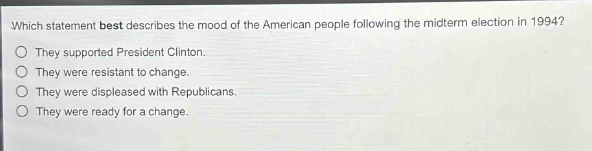 which statement best describes the mood of the american people following the midterm election in 1994?\nthey supported president clinton.\nthey were resistant to change.\nthey were displeased with republicans.\nthey were ready for a change.