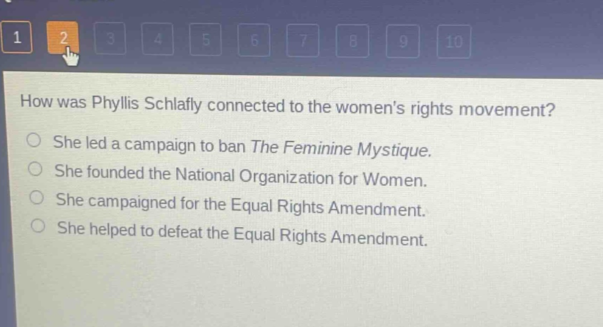 how was phyllis schlafly connected to the womens rights movement?\nshe led a campaign to ban the feminine mystique.\nshe founded the national organization for women.\nshe campaigned for the equal rights amendment.\nshe helped to defeat the equal rights amendment.