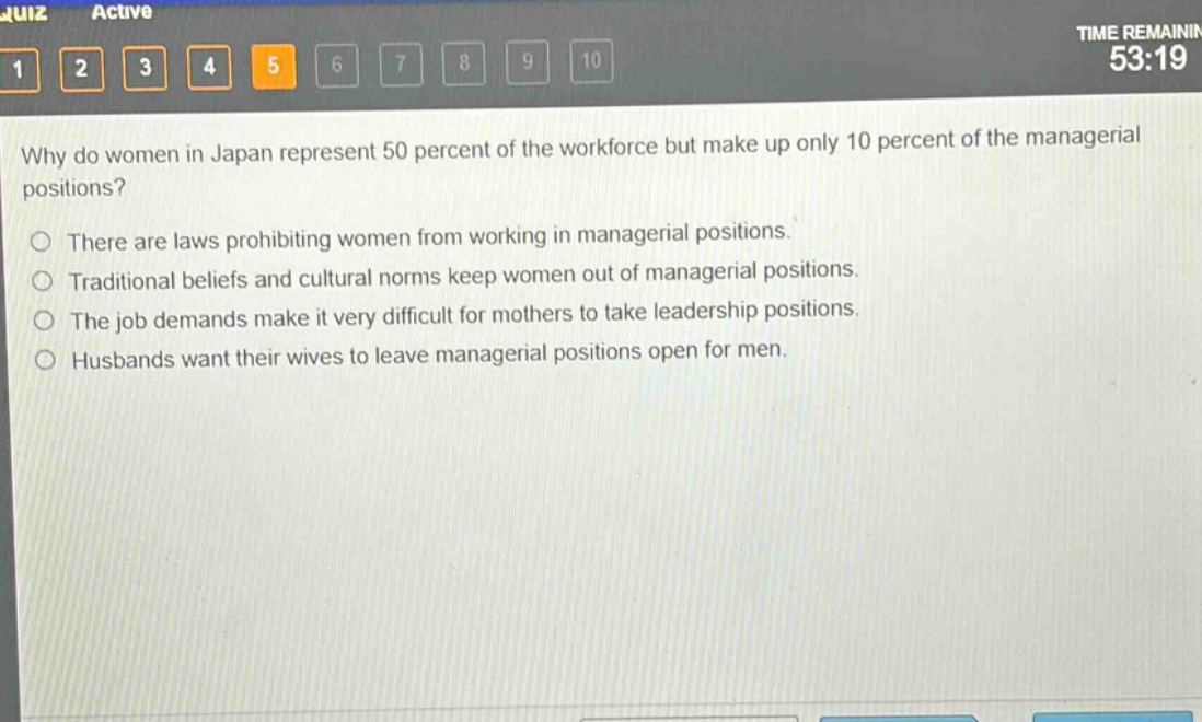 why do women in japan represent 50 percent of the workforce but make up only 10 percent of the managerial positions?\nthere are laws prohibiting women from working in managerial positions.\ntraditional beliefs and cultural norms keep women out of managerial positions.\nthe job demands make it very difficult for mothers to take leadership positions.\nhusbands want their wives to leave managerial positions open for men.
