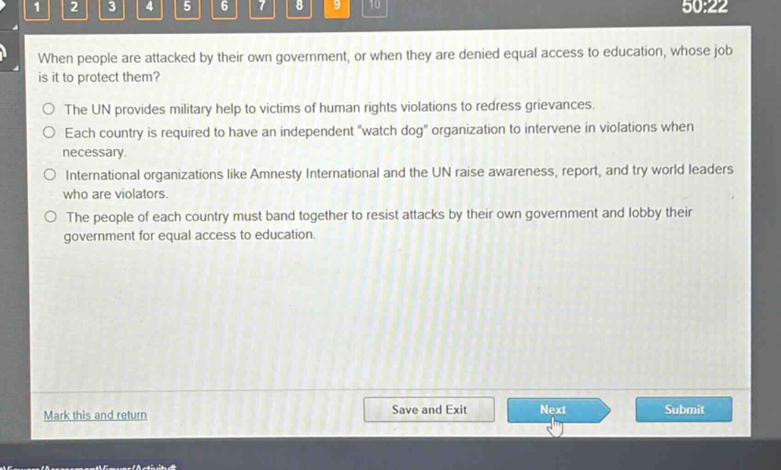 when people are attacked by their own government, or when they are denied equal access to education, whose job is it to protect them?\nthe un provides military help to victims of human rights violations to redress grievances.\neach country is required to have an independent \watch dog\ organization to intervene in violations when necessary.\ninternational organizations like amnesty international and the un raise awareness, report, and try world leaders who are violators.\nthe people of each country must band together to resist attacks by their own government and lobby their government for equal access to education.