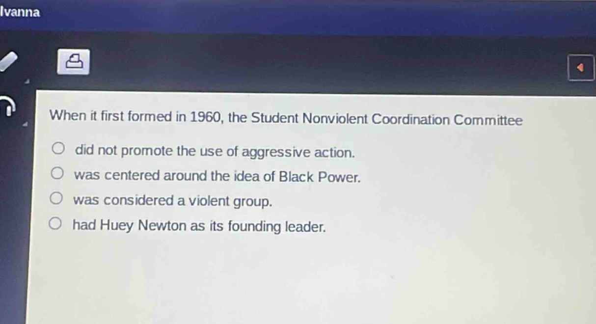 when it first formed in 1960, the student nonviolent coordination committee\ndid not promote the use of aggressive action.\nwas centered around the idea of black power.\nwas considered a violent group.\nhad huey newton as its founding leader.