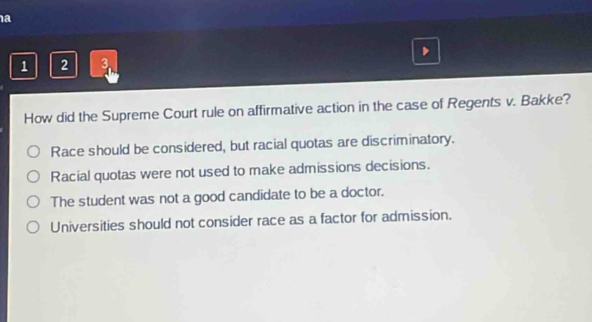 how did the supreme court rule on affirmative action in the case of regents v. bakke?\nrace should be considered, but racial quotas are discriminatory.\nracial quotas were not used to make admissions decisions.\nthe student was not a good candidate to be a doctor.\nuniversities should not consider race as a factor for admission.
