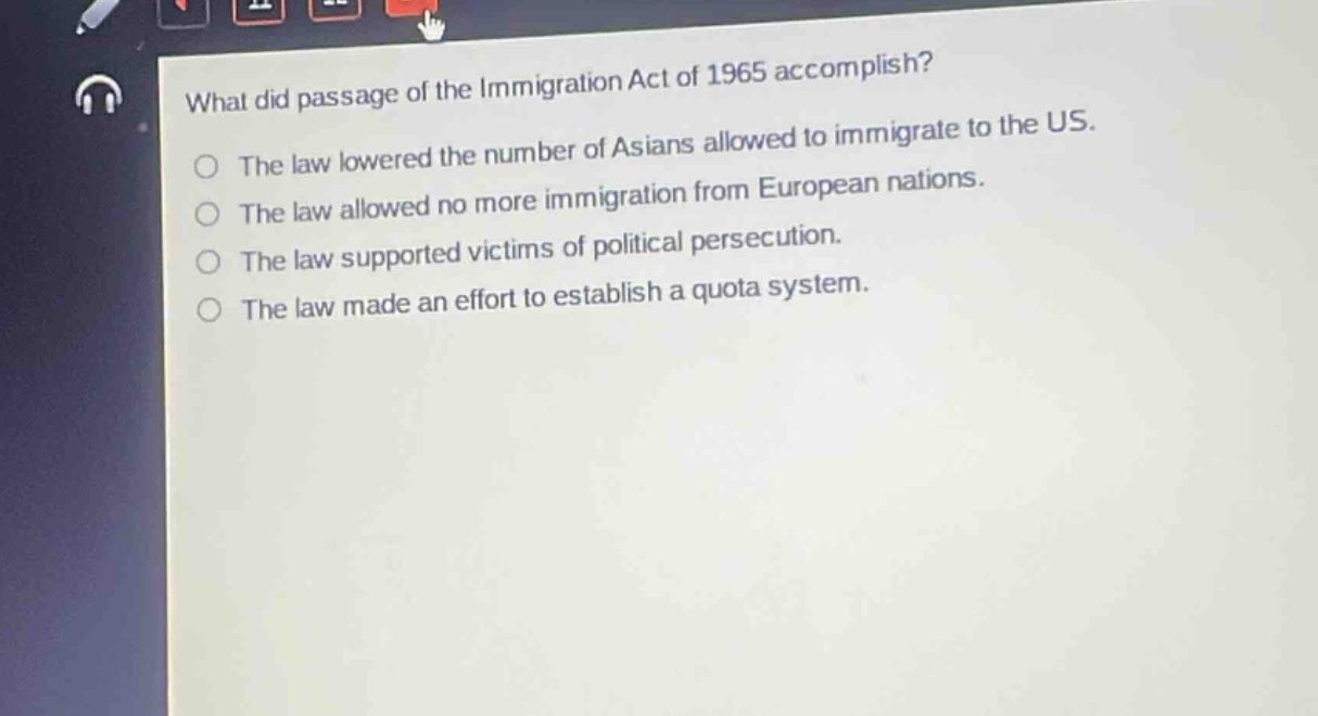 what did passage of the immigration act of 1965 accomplish?\nthe law lowered the number of asians allowed to immigrate to the us.\nthe law allowed no more immigration from european nations.\nthe law supported victims of political persecution.\nthe law made an effort to establish a quota system.