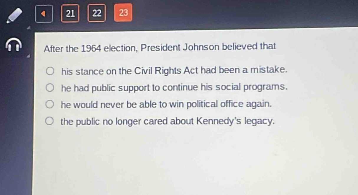 after the 1964 election, president johnson believed that\n○ his stance on the civil rights act had been a mistake.\n○ he had public support to continue his social programs.\n○ he would never be able to win political office again.\n○ the public no longer cared about kennedys legacy.