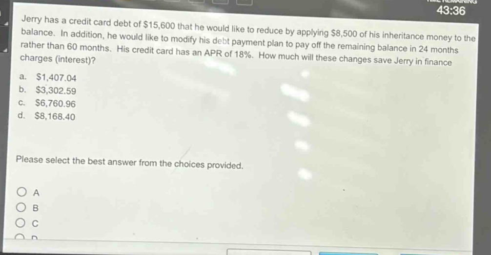 jerry has a credit card debt of $15,600 that he would like to reduce by applying $8,500 of his inheritance money to the balance. in addition, he would like to modify his debt payment plan to pay off the remaining balance in 24 months rather than 60 months. his credit card has an apr of 18%. how much will these changes save jerry in finance charges (interest)?\na. $1,407.04\nb. $3,302.59\nc. $6,760.96\nd. $8,168.40\nplease select the best answer from the choices provided.