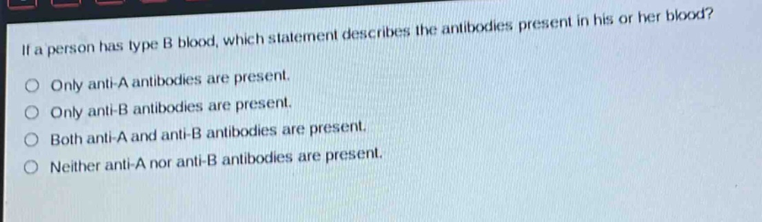 if a person has type b blood, which statement describes the antibodies present in his or her blood?\nonly anti - a antibodies are present.\nonly anti - b antibodies are present.\nboth anti - a and anti - b antibodies are present.\nneither anti - a nor anti - b antibodies are present.