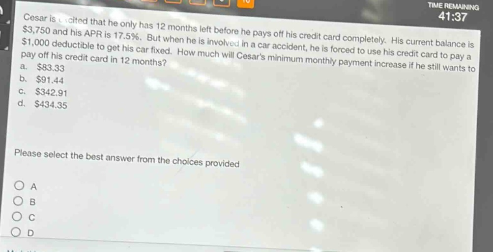 cesar is excited that he only has 12 months left before he pays off his credit card completely. his current balance is $3,750 and his apr is 17.5%. but when he is involved in a car accident, he is forced to use his credit card to pay a $1,000 deductible to get his car fixed. how much will cesars minimum monthly payment increase if he still wants to pay off his credit card in 12 months?\na. $83.33\nb. $91.44\nc. $342.91\nd. $434.35\nplease select the best answer from the choices provided\no a\no b\no c\no d
