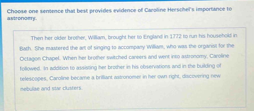 choose one sentence that best provides evidence of caroline herschels importance to astronomy. then her older brother, william, brought her to england in 1772 to run his household in bath. she mastered the art of singing to accompany william, who was the organist for the octagon chapel. when her brother switched careers and went into astronomy, caroline followed. in addition to assisting her brother in his observations and in the building of telescopes, caroline became a brilliant astronomer in her own right, discovering new nebulae and star clusters.