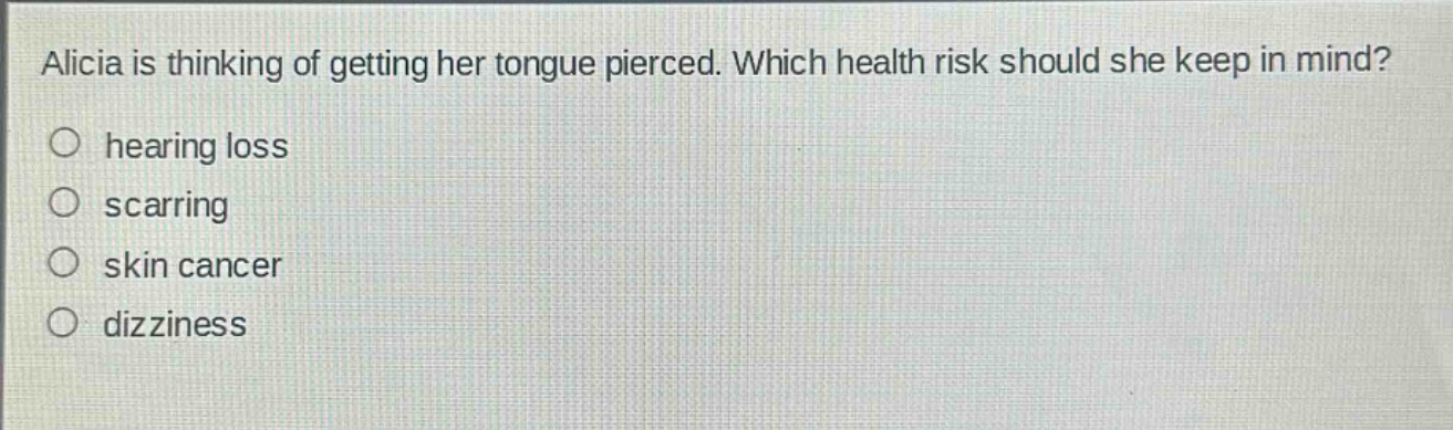 alicia is thinking of getting her tongue pierced. which health risk should she keep in mind?\nhearing loss\nscarring\nskin cancer\ndizziness