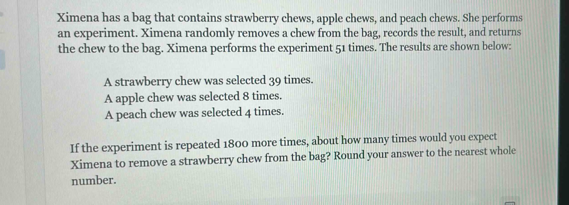 ximena has a bag that contains strawberry chews, apple chews, and peach chews. she performs an experiment. ximena randomly removes a chew from the bag, records the result, and returns the chew to the bag. ximena performs the experiment 51 times. the results are shown below:\na strawberry chew was selected 39 times.\na apple chew was selected 8 times.\na peach chew was selected 4 times.\nif the experiment is repeated 1800 more times, about how many times would you expect ximena to remove a strawberry chew from the bag? round your answer to the nearest whole number.