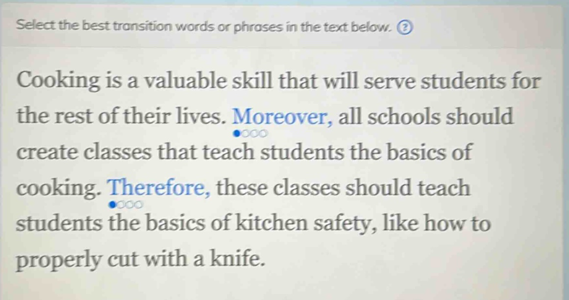 select the best transition words or phrases in the text below. cooking is a valuable skill that will serve students for the rest of their lives. moreover, all schools should create classes that teach students the basics of cooking. therefore, these classes should teach students the basics of kitchen safety, like how to properly cut with a knife.