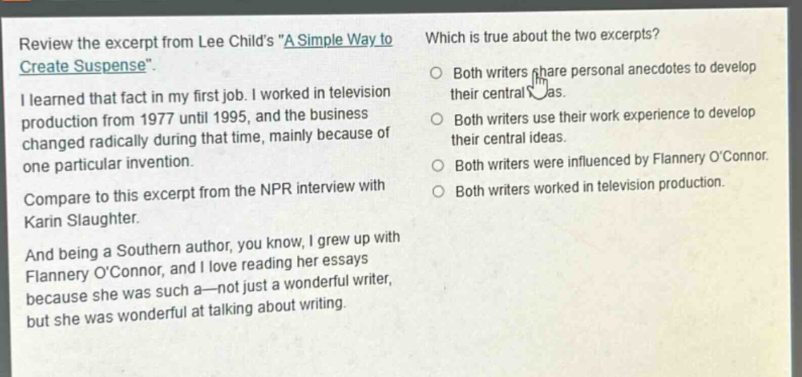review the excerpt from lee childs \a simple way to create suspense\.\ni learned that fact in my first job. i worked in television production from 1977 until 1995, and the business changed radically during that time, mainly because of one particular invention.\ncompare to this excerpt from the npr interview with karin slaughter.\nand being a southern author, you know, i grew up with flannery oconnor, and i love reading her essays because she was such a—not just a wonderful writer, but she was wonderful at talking about writing.\nwhich is true about the two excerpts?\nboth writers share personal anecdotes to develop their central ideas.\nboth writers use their work experience to develop their central ideas.\nboth writers were influenced by flannery oconnor.\nboth writers worked in television production.