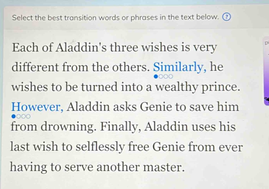 select the best transition words or phrases in the text below. each of aladdins three wishes is very different from the others. similarly, he wishes to be turned into a wealthy prince. however, aladdin asks genie to save him from drowning. finally, aladdin uses his last wish to selflessly free genie from ever having to serve another master.