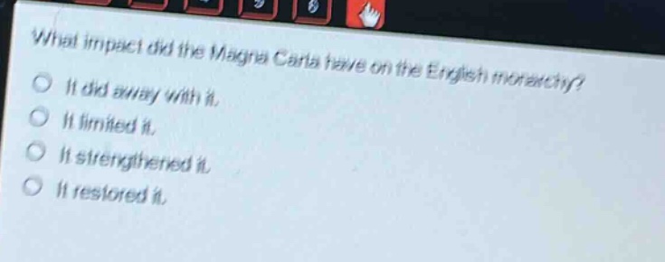 what impact did the magna carta have on the english monarchy?\nit did away with it.\nit limited it.\nit strengthened it.\nit restored it.