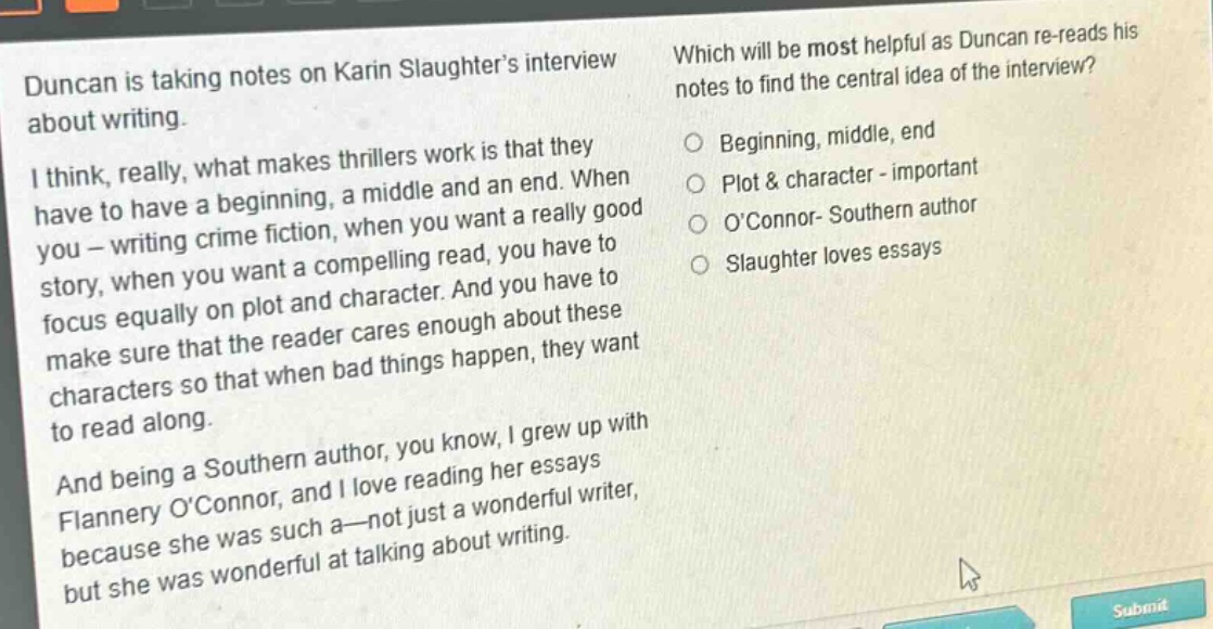 duncan is taking notes on karin slaughters interview about writing.\ni think, really, what makes thrillers work is that they have to have a beginning, a middle and an end. when you - writing crime fiction, when you want a really good story, when you want a compelling read, you have to focus equally on plot and character. and you have to make sure that the reader cares enough about these characters so that when bad things happen, they want to read along.\nand being a southern author, you know, i grew up with flannery oconnor, and i love reading her essays because she was such a - not just a wonderful writer, but she was wonderful at talking about writing.\nwhich will be most helpful as duncan re - reads his notes to find the central idea of the interview?\nbeginning, middle, end\nplot & character - important\noconnor - southern author\nslaughter loves essays