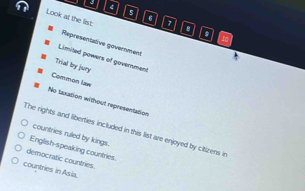 look at the list:\nrepresentative government\nlimited powers of government\ntrial by jury\ncommon law\nno taxation without representation\nthe rights and liberties included in this list are enjoyed by citizens in\ncountries ruled by kings.\nenglish - speaking countries.\ndemocratic countries.\ncountries in asia.