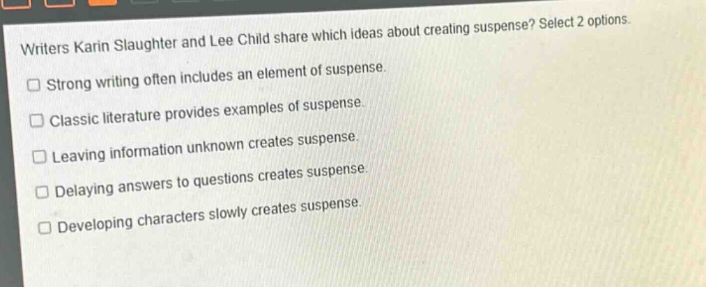 writers karin slaughter and lee child share which ideas about creating suspense? select 2 options.\nstrong writing often includes an element of suspense.\nclassic literature provides examples of suspense.\nleaving information unknown creates suspense.\ndelaying answers to questions creates suspense.\ndeveloping characters slowly creates suspense.